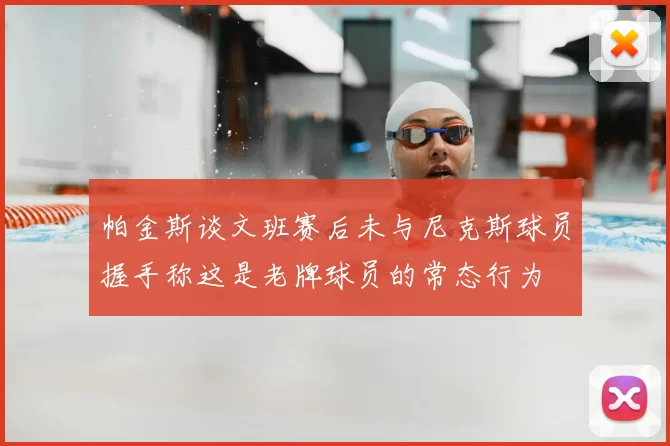 帕金斯谈文班赛后未与尼克斯球员握手称这是老牌球员的常态行为