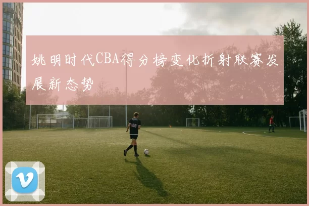 姚明时代CBA得分榜变化折射联赛发展新态势