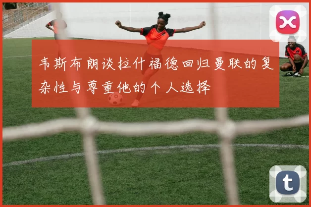 韦斯布朗谈拉什福德回归曼联的复杂性与尊重他的个人选择
