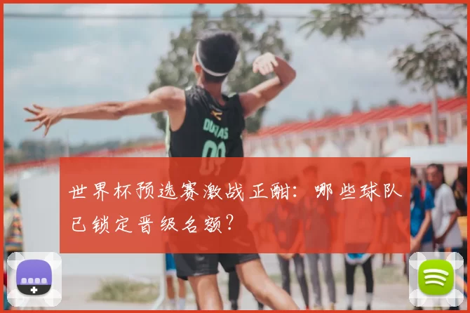 世界杯预选赛激战正酣：哪些球队已锁定晋级名额？