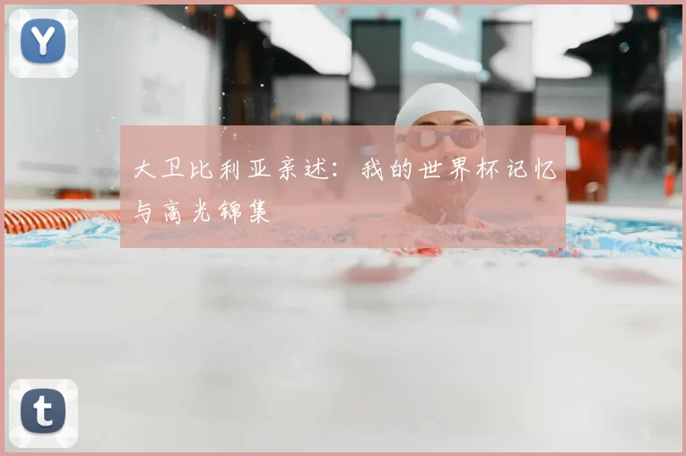 大卫比利亚亲述：我的世界杯记忆与高光锦集