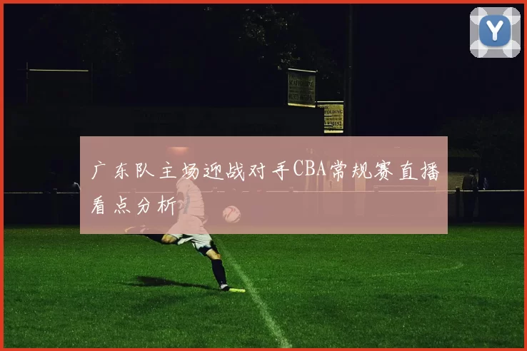 广东队主场迎战对手CBA常规赛直播看点分析
