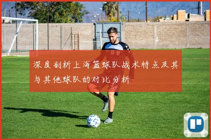 深度剖析上海篮球队战术特点及其与其他球队的对比分析