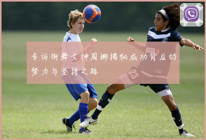 专访街舞女神周娜揭秘成功背后的努力与坚持之路