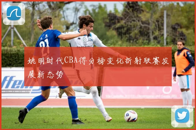 姚明时代CBA得分榜变化折射联赛发展新态势