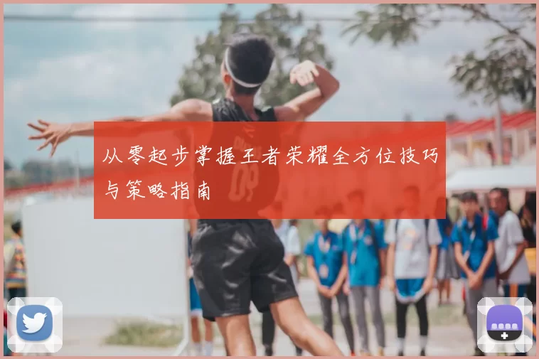 从零起步掌握王者荣耀全方位技巧与策略指南