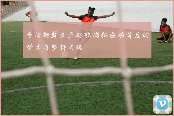 专访街舞女王赵敏揭秘成功背后的努力与坚持之路