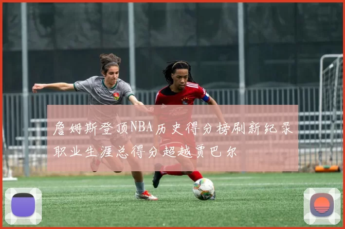 詹姆斯登顶NBA历史得分榜刷新纪录职业生涯总得分超越贾巴尔