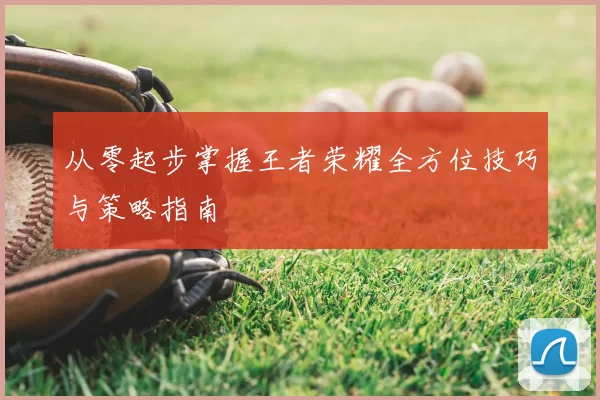 从零起步掌握王者荣耀全方位技巧与策略指南