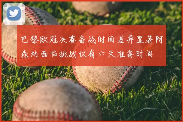 巴黎欧冠决赛备战时间差异显著阿森纳面临挑战仅有六天准备时间
