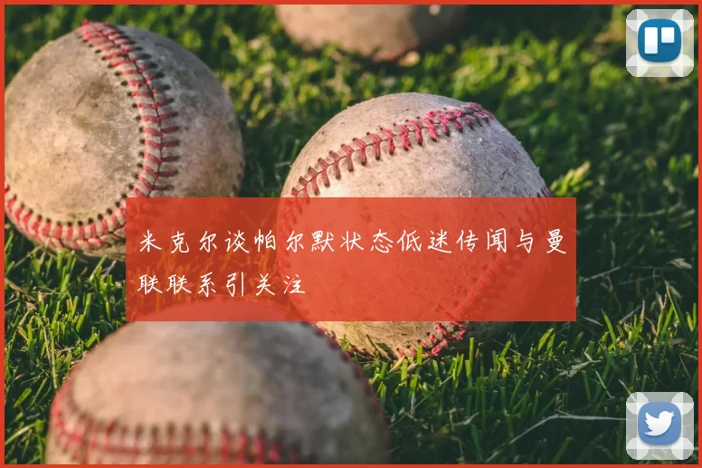 米克尔谈帕尔默状态低迷传闻与曼联联系引关注