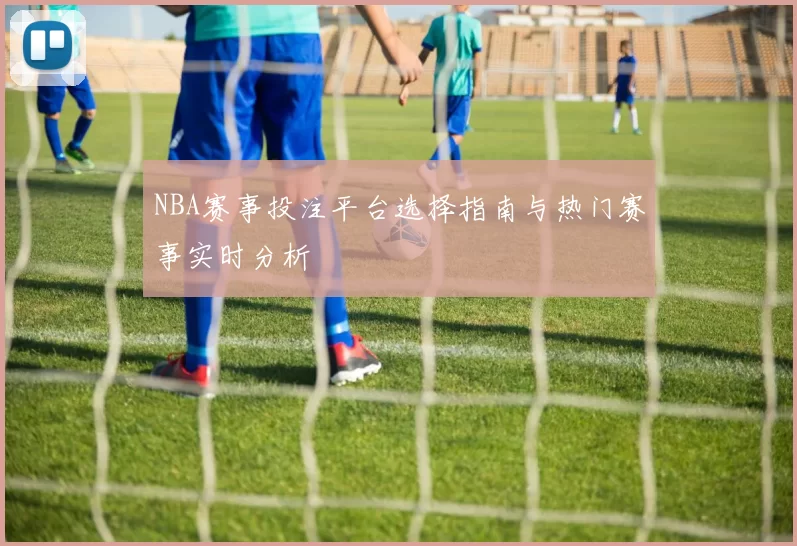 NBA赛事投注平台选择指南与热门赛事实时分析