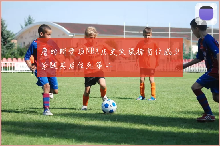詹姆斯登顶NBA历史失误榜首位威少紧随其后位列第二