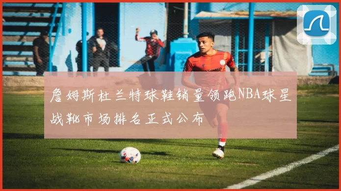 詹姆斯杜兰特球鞋销量领跑NBA球星战靴市场排名正式公布