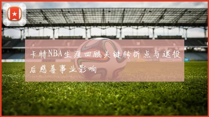 卡特NBA生涯回顾关键转折点与退役后慈善事业影响