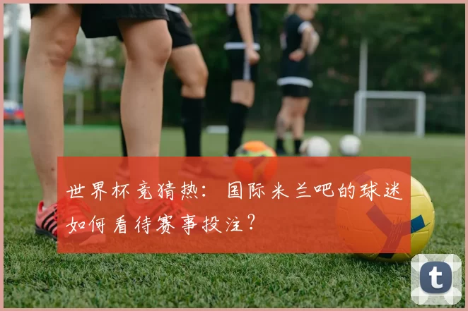 世界杯竞猜热：国际米兰吧的球迷如何看待赛事投注？