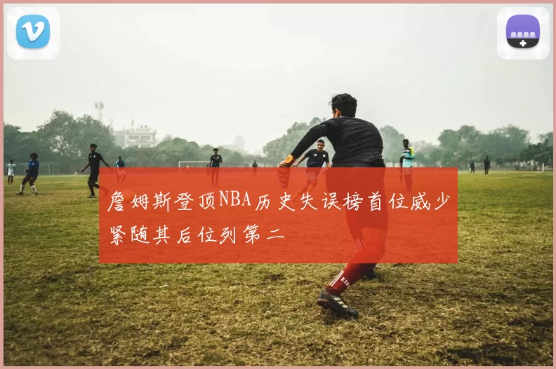 詹姆斯登顶NBA历史失误榜首位威少紧随其后位列第二