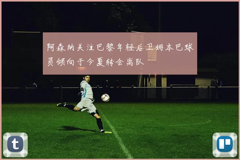 阿森纳关注巴黎年轻后卫姆本巴球员倾向于今夏转会离队