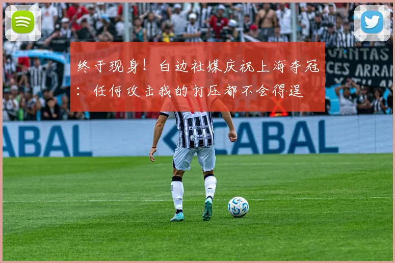 终于现身！白边社媒庆祝上海夺冠：任何攻击我的打压都不会得逞