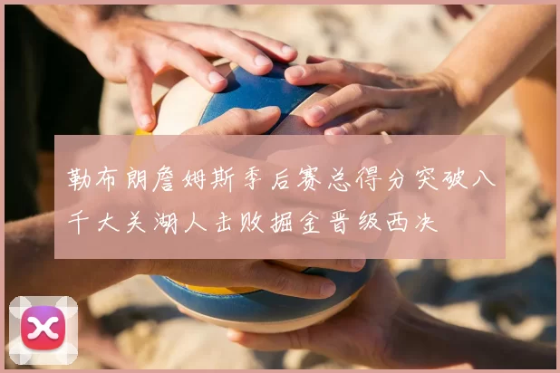 勒布朗詹姆斯季后赛总得分突破八千大关湖人击败掘金晋级西决