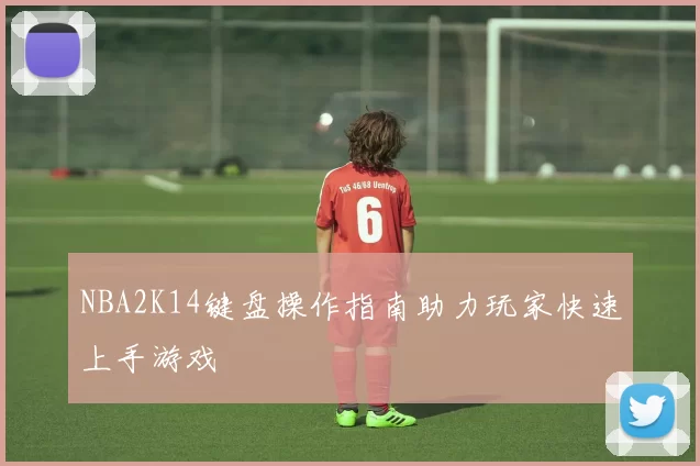 NBA2K14键盘操作指南助力玩家快速上手游戏