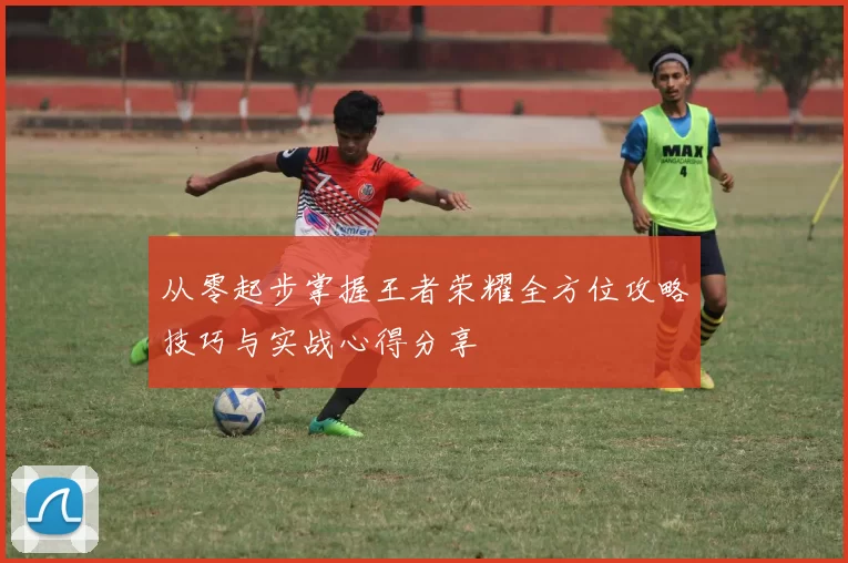 从零起步掌握王者荣耀全方位攻略技巧与实战心得分享