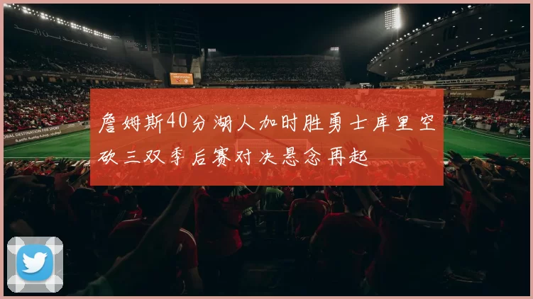 詹姆斯40分湖人加时胜勇士库里空砍三双季后赛对决悬念再起