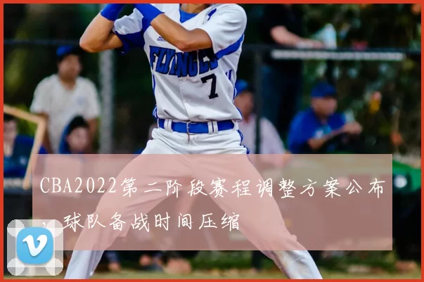 CBA2022第二阶段赛程调整方案公布，球队备战时间压缩