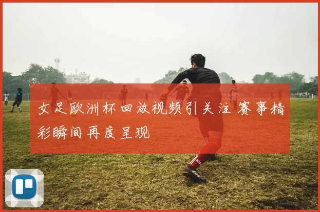 女足欧洲杯回放视频引关注 赛事精彩瞬间再度呈现