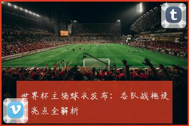 世界杯主场球衣发布：各队战袍设计亮点全解析