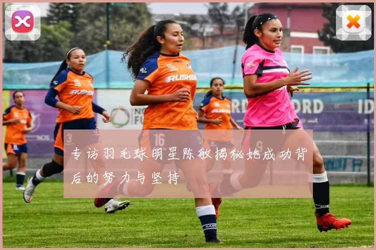 专访羽毛球明星陈敏揭秘她成功背后的努力与坚持