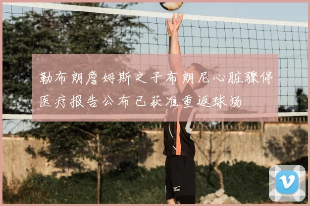 勒布朗詹姆斯之子布朗尼心脏骤停医疗报告公布已获准重返球场