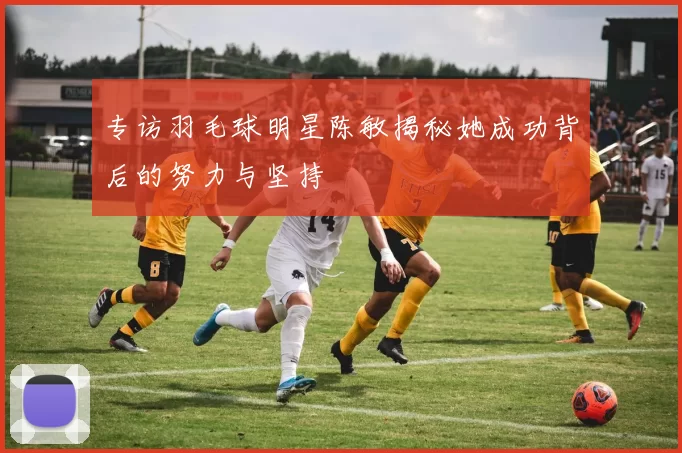专访羽毛球明星陈敏揭秘她成功背后的努力与坚持