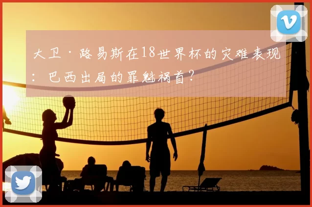 大卫·路易斯在18世界杯的灾难表现：巴西出局的罪魁祸首？