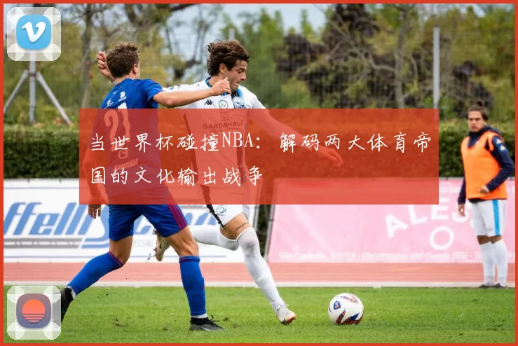 当世界杯碰撞NBA：解码两大体育帝国的文化输出战争