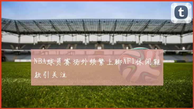 NBA球员赛场外频繁上脚AF1休闲鞋款引关注
