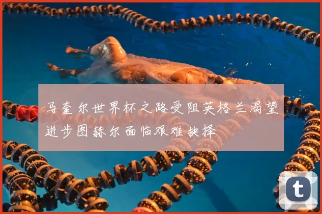 马奎尔世界杯之路受阻英格兰渴望进步图赫尔面临艰难抉择