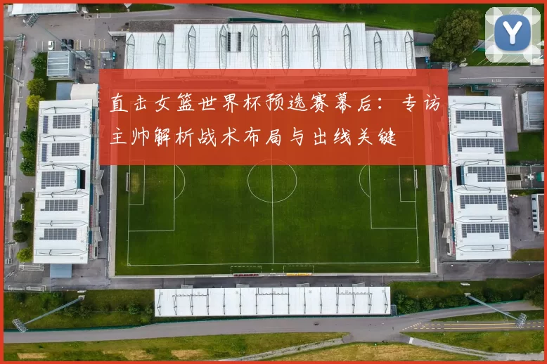 直击女篮世界杯预选赛幕后:专访主帅解析战术布局与出线关键