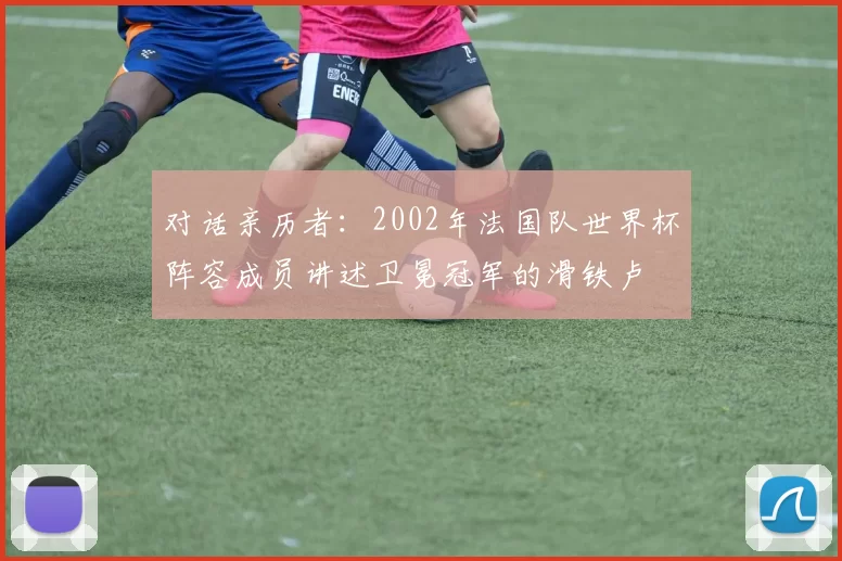 对话亲历者：2002年法国队世界杯阵容成员讲述卫冕冠军的滑铁卢