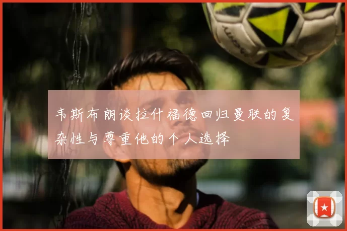 韦斯布朗谈拉什福德回归曼联的复杂性与尊重他的个人选择