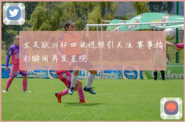 女足欧洲杯回放视频引关注 赛事精彩瞬间再度呈现