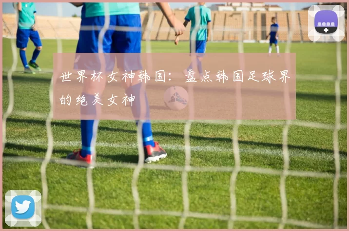 世界杯女神韩国：盘点韩国足球界的绝美女神