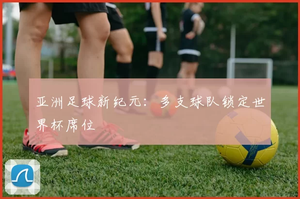 亚洲足球新纪元：多支球队锁定世界杯席位
