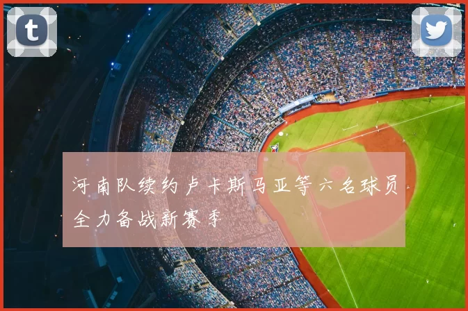 河南队续约卢卡斯马亚等六名球员全力备战新赛季