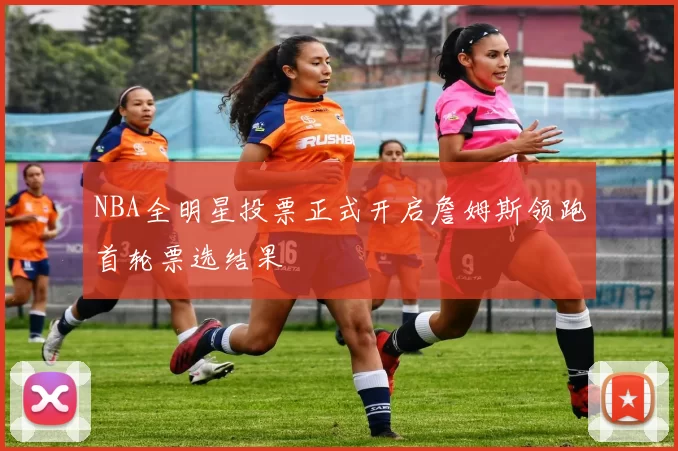 NBA全明星投票正式开启詹姆斯领跑首轮票选结果