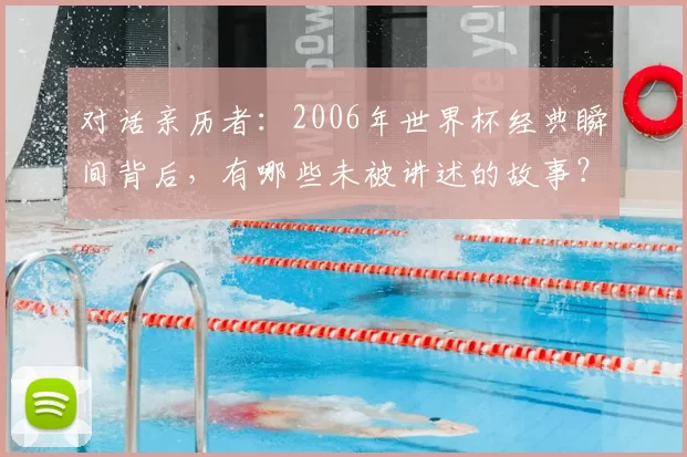 对话亲历者:2006年世界杯经典瞬间背后,有哪些未被讲述的故事?