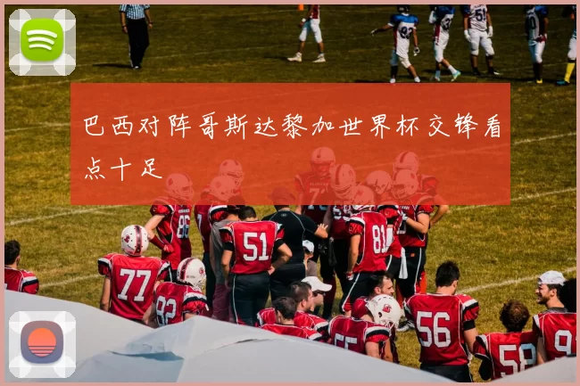 巴西对阵哥斯达黎加世界杯交锋看点十足