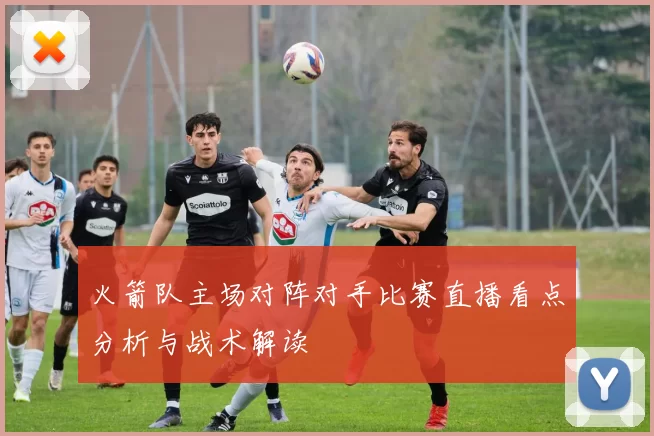 火箭队主场对阵对手比赛直播看点分析与战术解读