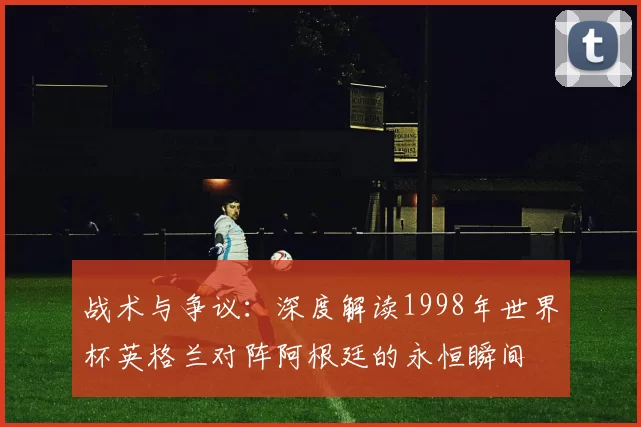 战术与争议:深度解读1998年世界杯英格兰对阵阿根廷的永恒瞬间