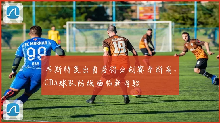 韦斯特复出首秀得分创赛季新高，CBA球队防线面临新考验